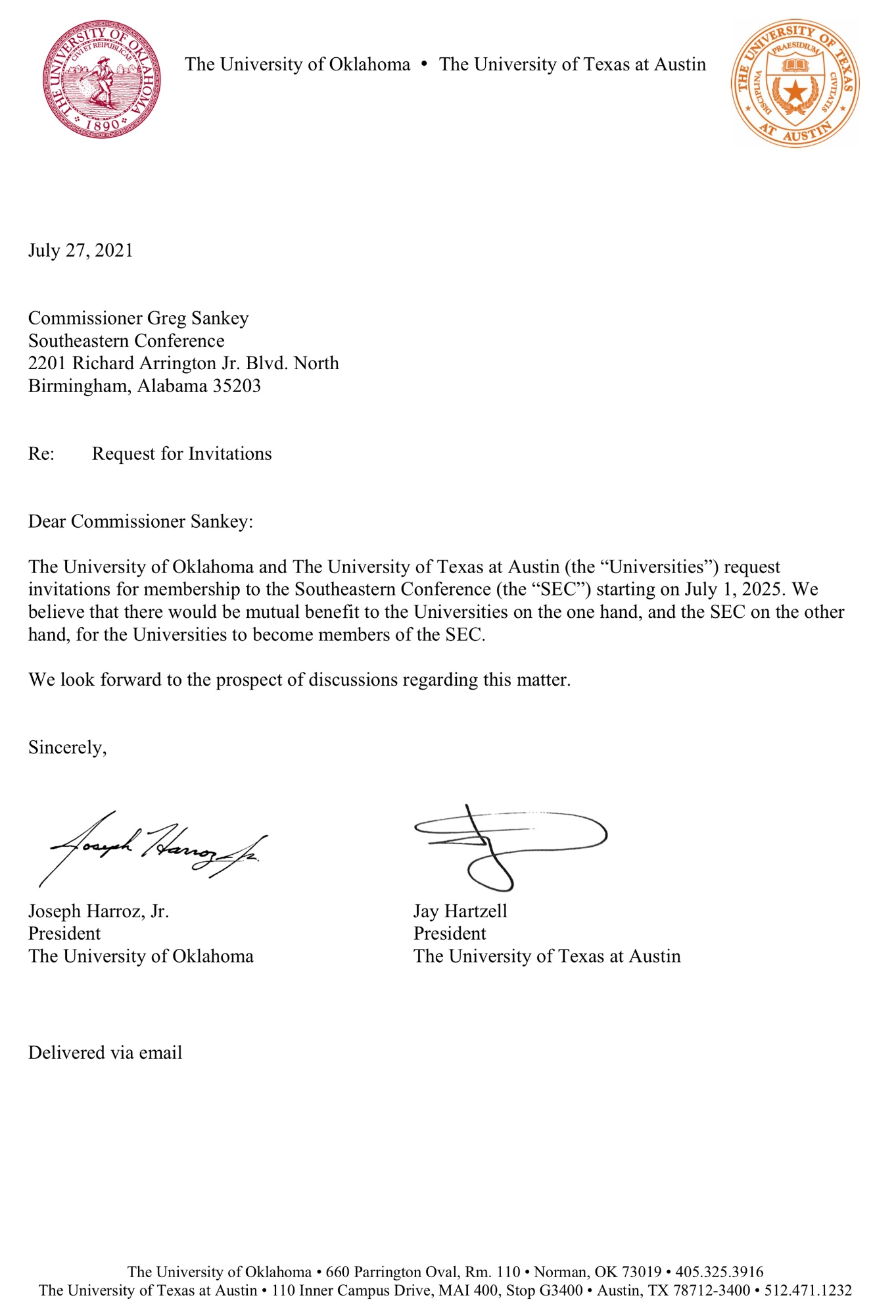 OU Seal, The University of Oklahoma - The University of Texas at Austin, UT Seal. July 27, 2021. Commissioner Greg Sankey, Southeastern Conference, 2201 Richard Arrington Jr. Blvd. North, Birmingham, Alabama 35203. Re: Request for Invitations. Dear Commissioner Sankey: The University of Oklahoma and The University of Texas at Austin (the "Universities") request invitations for membership to the Southeastern Conference (the "SEC") starting on July 1, 2025. We believe that there would be mutual benefit to the Universities on the one hand, and the SEC on the other hand, for the Universities to become members of the SEC. We look forward to the prospect of discussions regarding this matter. Sincerely, Joseph Harroz, Jr., President, The University of Oklahoma, and Jay Hartzell, President, The University of Texas at Austin. Delivered via email. The University of Oklahoma: 660 Parrington Oval, Rm. 110, Norman, OK 73019, (405) 325-3916. The University of Texas at Austin: 110 Inner Campus Drive, MAI 400, Stop G3400, Austin, TX 78712-3400, (512) 471-1232.